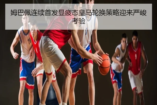 姆巴佩连续首发显疲态皇马轮换策略迎来严峻考验