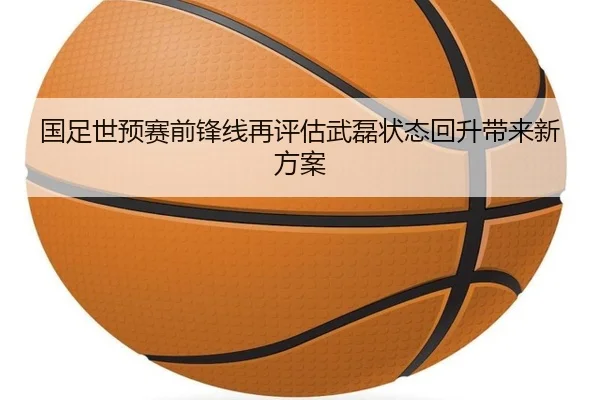 国足世预赛前锋线再评估武磊状态回升带来新方案